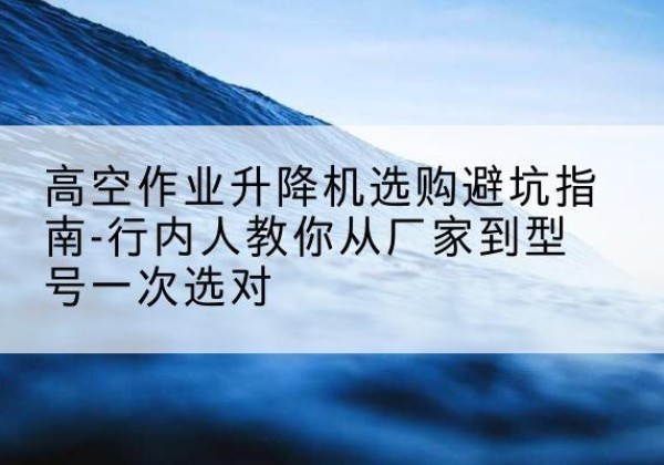 文安升降平台厂家-高空作业升降机选购避坑指南-行内人教你从厂家到型号一次选对