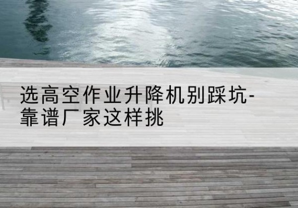 文安剪叉式升降机厂家-选高空作业升降机别踩坑-靠谱厂家这样挑