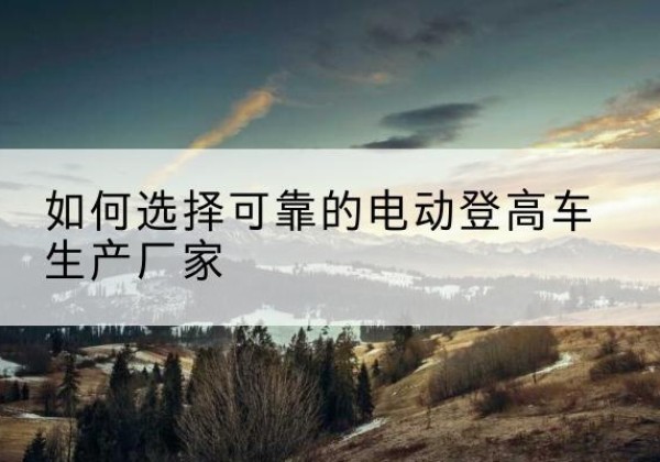 文安电动登高车厂家-如何选择可靠的电动登高车生产厂家