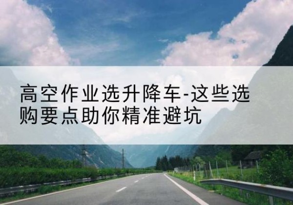 文安升降车厂家-高空作业选升降车-这些选购要点助你*避坑