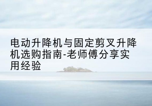 文安电动升降机怎么选-电动升降机与固定剪叉升降机选购指南-老师傅分享实用经验