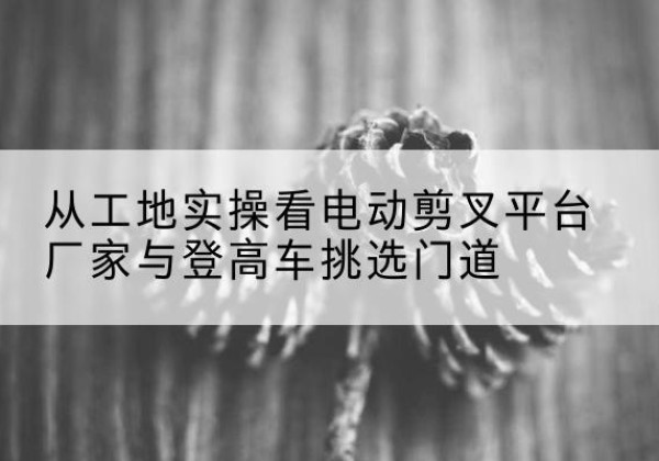 文安电动剪叉升降平台厂家-从工地实操看电动剪叉平台厂家与登高车挑选门道