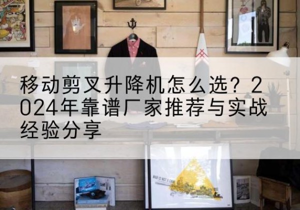 文安升降平台厂家推荐-移动剪叉升降机怎么选？2024年靠谱厂家推荐与实战经验分享